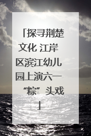 探寻荆楚文化 江岸区滨江幼儿园上演六一“粽”头戏