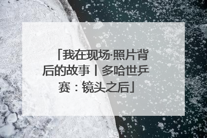 我在现场·照片背后的故事丨多哈世乒赛：镜头之后