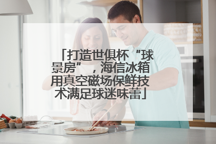 打造世俱杯“球景房”，海信冰箱用真空磁场保鲜技术满足球迷味蕾