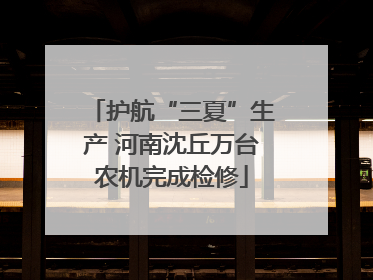 护航“三夏”生产 河南沈丘万台农机完成检修