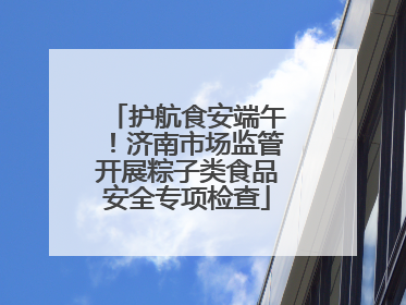 护航食安端午！济南市场监管开展粽子类食品安全专项检查