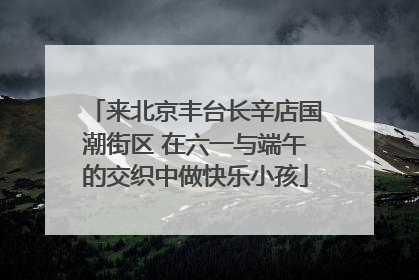 来北京丰台长辛店国潮街区 在六一与端午的交织中做快乐小孩