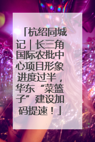 杭绍同城记｜长三角国际农批中心项目形象进度过半，华东“菜篮子”建设加码提速！