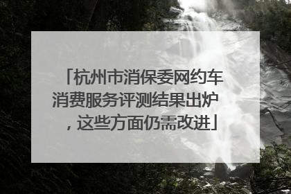 杭州市消保委网约车消费服务评测结果出炉，这些方面仍需改进