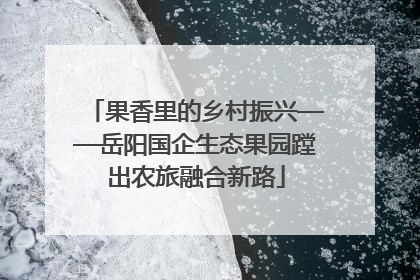 果香里的乡村振兴——岳阳国企生态果园蹚出农旅融合新路