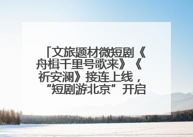 文旅题材微短剧《舟楫千里号歌来》《祈安澜》接连上线，“短剧游北京”开启大运河文化之旅