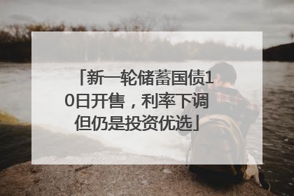 新一轮储蓄国债10日开售，利率下调但仍是投资优选