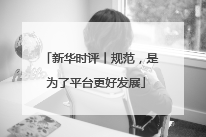 新华时评丨规范，是为了平台更好发展
