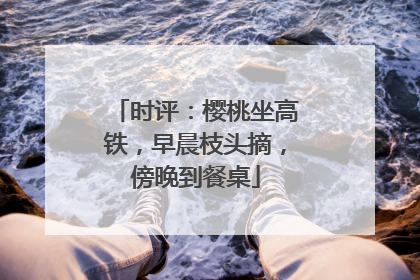 时评：樱桃坐高铁，早晨枝头摘，傍晚到餐桌