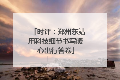 时评：郑州东站用科技细节书写暖心出行答卷