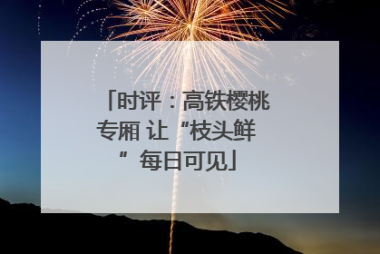 时评：高铁樱桃专厢 让“枝头鲜”每日可见