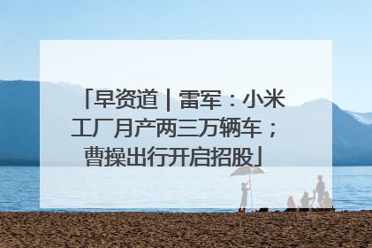 早资道｜雷军：小米工厂月产两三万辆车；曹操出行开启招股