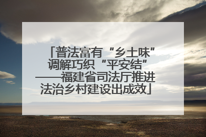 普法富有“乡土味” 调解巧织“平安结”——福建省司法厅推进法治乡村建设出成效