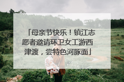 母亲节快乐！镇江志愿者邀请环卫女工游西津渡，尝特色河豚面