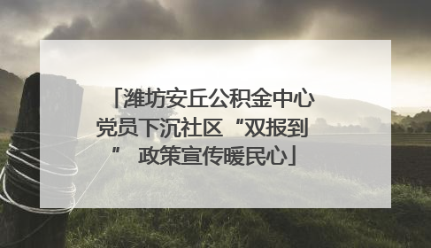 潍坊安丘公积金中心党员下沉社区“双报到” 政策宣传暖民心