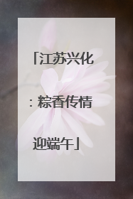 江苏兴化：粽香传情迎端午