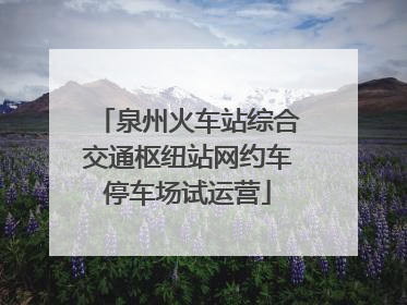 泉州火车站综合交通枢纽站网约车停车场试运营