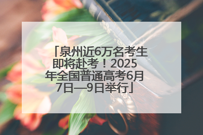 泉州近6万名考生即将赴考！2025年全国普通高考6月7日—9日举行