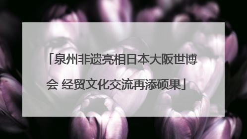 泉州非遗亮相日本大阪世博会 经贸文化交流再添硕果