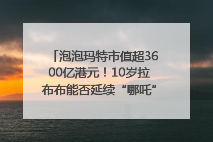 泡泡玛特市值超3600亿港元！10岁拉布布能否延续“哪吒”神话？｜热财经