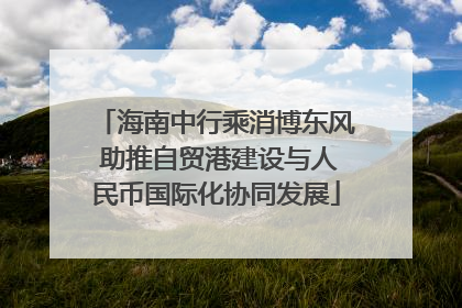 海南中行乘消博东风 助推自贸港建设与人民币国际化协同发展