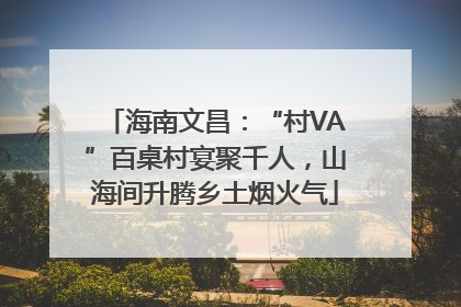 海南文昌：“村VA”百桌村宴聚千人，山海间升腾乡土烟火气