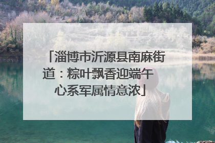 淄博市沂源县南麻街道：粽叶飘香迎端午 心系军属情意浓