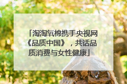淘淘氧棉携手央视网《品质中国》，共话品质消费与女性健康