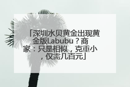 深圳水贝黄金出现黄金版Labubu？商家：只是相似，克重小，仅需几百元