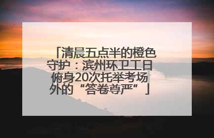 清晨五点半的橙色守护：滨州环卫工日俯身20次托举考场外的“答卷尊严”