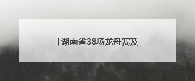 湖南省38场龙舟赛及大型活动清单来了！注意，这些路段将交通管制