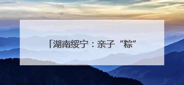 湖南绥宁：亲子“粽”情端午 共传竹编非遗