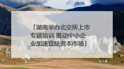 湖南举办北交所上市专题培训 推动中小企业加速登陆资本市场