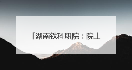 湖南铁科职院：院士来校调研指导 赋能轨道交通技术攻坚
