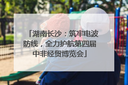 湖南长沙：筑牢电波防线，全力护航第四届中非经贸博览会