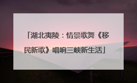 湖北夷陵：情景歌舞《移民新歌》唱响三峡新生活