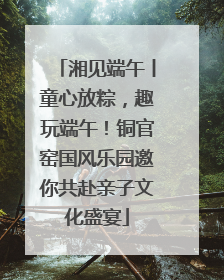 湘见端午丨童心放粽，趣玩端午！铜官窑国风乐园邀你共赴亲子文化盛宴