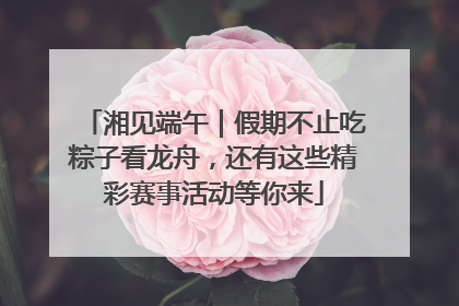 湘见端午｜假期不止吃粽子看龙舟，还有这些精彩赛事活动等你来