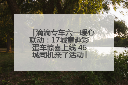 滴滴专车六一暖心联动：17城童趣彩蛋车惊喜上线 46城司机亲子活动