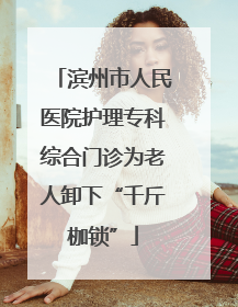滨州市人民医院护理专科综合门诊为老人卸下“千斤枷锁”
