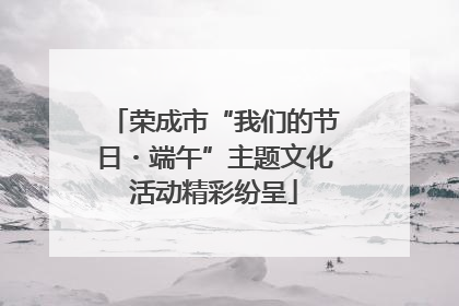 荣成市“我们的节日・端午”主题文化活动精彩纷呈