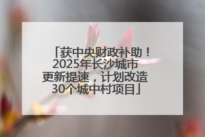 获中央财政补助！2025年长沙城市更新提速，计划改造30个城中村项目