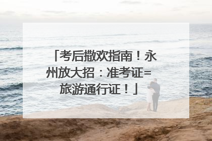 考后撒欢指南！永州放大招：准考证=旅游通行证！