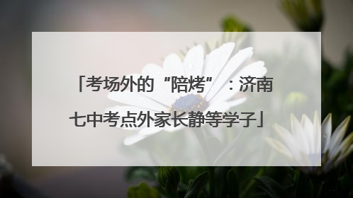 考场外的“陪烤”：济南七中考点外家长静等学子