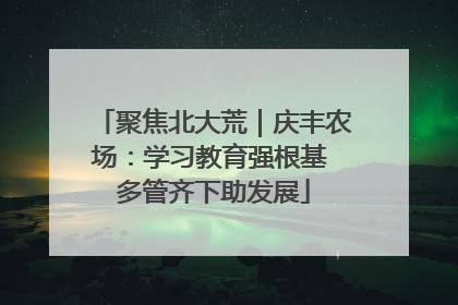 聚焦北大荒｜庆丰农场：学习教育强根基 多管齐下助发展
