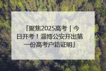 聚焦2025高考｜今日开考！淄博公安开出第一份高考户籍证明