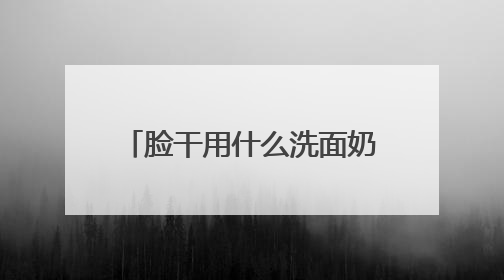 脸干用什么洗面奶好？洗面奶哪个牌子好，2025洗面奶值得买推荐！