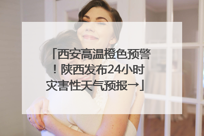 西安高温橙色预警！陕西发布24小时灾害性天气预报→