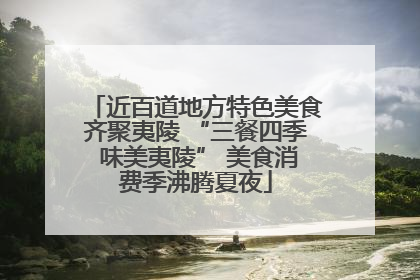 近百道地方特色美食齐聚夷陵 “三餐四季 味美夷陵” 美食消费季沸腾夏夜