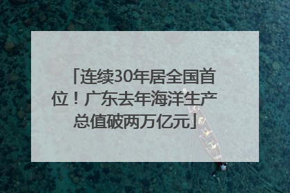 连续30年居全国首位！广东去年海洋生产总值破两万亿元
